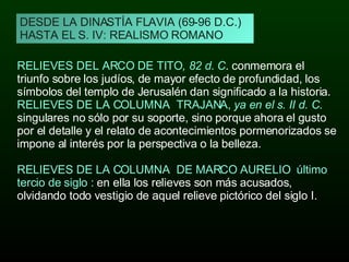 DESDE LA DINASTÍA FLAVIA (69-96 D.C.) HASTA EL S. IV: REALISMO ROMANO RELIEVES DEL ARCO DE TITO , 82 d. C . conmemora el triunfo sobre los judíos, de mayor efecto de profundidad, los símbolos del templo de Jerusalén dan significado a la historia. RELIEVES DE LA COLUMNA  TRAJANA,  ya en el s. II d. C .  singulares no sólo por su soporte, sino porque ahora el gusto por el detalle y el relato de acontecimientos pormenorizados se impone al interés por la perspectiva o la belleza. RELIEVES DE LA COLUMNA  DE MARCO AURELIO  último tercio de siglo :  en ella los relieves son más acusados, olvidando todo vestigio de aquel relieve pictórico del siglo I. 