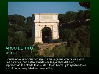 (81 d. C.)  Conmemora la victoria conseguida en la guerra contra los judíos. Las escenas, que están situadas en las jambas del arco, representan la entrada triunfal de Tito en Roma, y los porteadores con el botín conquistado en Jerusalén.  ARCO DE TITO 