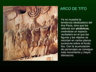 ARCO DE TITO Ya no muestra la tendencia idealizadora del Ara Pacis, sino que los relieves son  pictóricos , creándose un espacio verdadero en el que las figuras y los objetos se recortan en varios planos sucesivos sobre el fondo liso. Con la acumulación de personajes se consigue más movimiento y mayor claroscuro.    