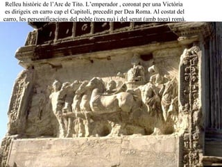 Relleu històric de l’Arc de Tito. L’emperador , coronat per una Victòria
es dirigeix en carro cap el Capitoli, precedit per Dea Roma. Al costat del
carro, les personificacions del poble (tors nu) i del senat (amb toga) romà.
 