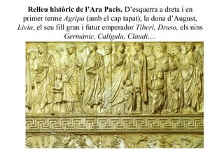 Relleu històric de l’Ara Pacis. D’esquerra a dreta i en
primer terme Agripa (amb el cap tapat), la dona d’August,
Livia, el seu fill gran i futur emperador Tiberi, Druso, els nins
Germànic, Calígula, Claudi,…
 