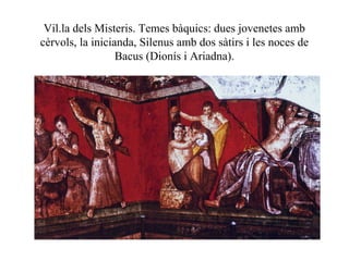 Vil.la dels Misteris. Temes bàquics: dues jovenetes amb
cèrvols, la inicianda, Silenus amb dos sàtirs i les noces de
Bacus (Dionís i Ariadna).
 
