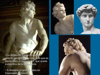 La tensió i el drama no queden reduïts tan sols al seu cos, sinó que es transmeten a l’espectador, que queda inclós dins de la composició.  A destacar el gest de ràbia en l’expressió de David. 