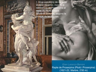 Gian Lorenzo Bernini Rapte de Proserpina (Plutó i Proserpina) (1621-22, Marbre, 2’95 m) Grup escultòric de caràcter violent i dinàmic, mostra la resistència de Proserpina al rapte de Plutó, creant diferents textures, segons la posició de les figures. 