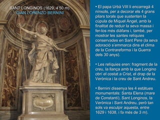 El papa Urbà VIII li encarregà 4 nínxols, per a decorar els 4 grans pilars torals que sustenten la cúpula de Miquel Àngel, amb la finalitat de reduir la seva massa i fer-los més diàfans i, també, per mostrar les santes relíquies conservades en Sant Pere (la seva adoració s’emmarca dins el clima de la Contrareforma i la Guerra dels 30 anys). Les relíquies eren: fragment de la creu, la llança amb la que Longino obrí el costat a Crist, el drap de la Verònica i la creu de Sant Andreu.  Bernini dissenya les 4 estàtues monumentals: Santa Elena (mare de Constantí), Sant Longinos, la Verònica i Sant Andreu, però tan sols va esculpir aquesta, entre 1629 i 1638, i fa més de 3 m).  SANT LONGINOS (1629, 4’50 m)  GIAN LORENZO BERNINI 