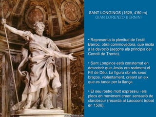Representa la plenitud de l’estil Barroc, obra commovedora, que incita a la devoció (segons els principis del Concili de Trento). Sant Longinos està consternat en descobrir que Jesús era realment el Fill de Déu. La figura obr els seus braços, violentament, creant un eix que es tanca per la llança.  El seu rostre molt expressiu i els plecs en moviment creen sensació de clarobscur (recorda al Laocoont trobat en 1506). SANT LONGINOS (1629, 4’50 m)  GIAN LORENZO BERNINI 
