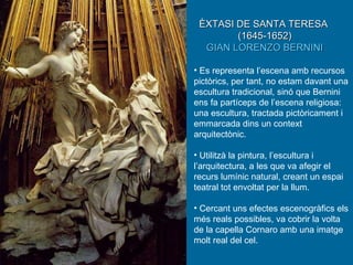 Es representa l’escena amb recursos pictòrics, per tant, no estam davant una escultura tradicional, sinó que Bernini ens fa partíceps de l’escena religiosa: una escultura, tractada pictòricament i emmarcada dins un context arquitectònic. Utilitzà la pintura, l’escultura i l’arquitectura, a les que va afegir el recurs lumínic natural, creant un espai teatral tot envoltat per la llum. Cercant uns efectes escenogràfics els més reals possibles, va cobrir la volta de la capella Cornaro amb una imatge molt real del cel. ÈXTASI DE SANTA TERESA   (1645-1652) GIAN LORENZO BERNINI 