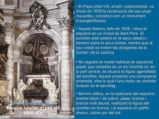 Gian Lorenzo Bernini Sepulcre funerari d’Urbà VIII (1627-47) El Papa Urbà VIII, erudit i coleccionista, va iniciar en 1639 la construcció del seu propi mausoleu, concebut com un monument d’autoglorificació. Aquest disseny data de 1628, i situa el sepulcre en un nínxol de Sant Pere. El pontífex està sedent en la seva càtedra i beneint sobre la seva tomba, mentre que al seu costat es troben les al·legories de la Caritat i de la Justícia. No segueix el model habitual de sepulcres papal, que consistia en un arc triomfal on, en la part central, es situava la figura agenollada del pontífex. Aquest presenta una composició piramidal, dins la qual l’únic motiu de caràcter funarari és el sarcòfag. Bernini utilitza, en la realizació del sepulcre, marbre blanc i de colors, jaspe, bronze i bronze molt daurat, realitzant la figura del pontífex en bronze, i el sepulcre en pòrfid obscur, colors pur del dol. 