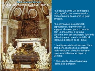 * La figura d’Urbà VIII el mostra al món orgullós com un emperador, coronat amb la tiara i amb un gest arrogant. * La composició és piramidal i espectacular. El projecte el va suggerir el mateix papa: concebut com un monument a la fama pòstuma, surt del sarcòfag la figura de la Mort que escriu en la cartel·la el títol (una al·legoria de la Fama).   * Les figures de les virtuts són d’una gran perfecció tècnica, i semblen reals (responen al neohumanisme que va caracteritzar el papa i a Bernini).   * Dues abelles fan referència a l’escut dels Barberini. Gian Lorenzo Bernini Sepulcre funerari d’Urbà VIII (1627-47) 