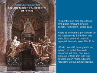 Gian Lorenzo Bernini Sepulcre funerari d’Alexandre VII  (1671-1678) El pontífex no està representat amb posat arrogant, sinó de genolls, humilment i sense tiara. Sota ell es troba la porta d’una de les sagristies de Sant Pere, que simbolitza, en sentit dramàtic i espacial, l’entrada en el Més Enllà. Porta que està assenyalada per la Mort, no amb intenció de preservar la Fama, com en el  Sepulcre d’Urbà VIII , sinó que aquesta du un rellotge d’arena, recordant la seva omnipresència. 