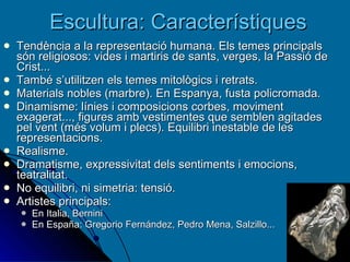 Escultura: Característiques Tendència a la representació humana. Els temes principals són religiosos: vides i martiris de sants, verges, la Passió de Crist... També s’utilitzen els temes mitològics i retrats. Materials nobles (marbre). En Espanya, fusta policromada. Dinamisme: línies i composicions corbes, moviment exagerat...,  figures amb vestimentes que semblen agitades pel vent (més volum i plecs). Equilibri inestable de les representacions.  Realisme. Dramatisme, expressivitat dels sentiments i emocions, teatralitat. No equilibri, ni simetria: tensió.  Artistes principals: En Italia, Bernini En España: Gregorio Fernández, Pedro Mena, Salzillo... 