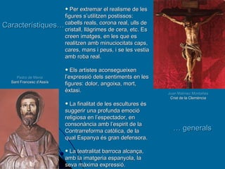 Juan Matínez Montañés Crist de la Clemència Pedro de Mena Sant Francesc d’Assís Característiques…   …  generals Per extremar el realisme de les figures s’utilitzen postissos: cabells reals, corona real, ulls de cristall, llàgrimes de cera, etc. Es creen imatges, en les que es realitzen amb minuciocitats caps, cares, mans i peus, i se les vestia amb roba real. Els artistes aconsegueixen l’expressió dels sentiments en les figures: dolor, angoixa, mort, èxtasi.  La finalitat de les escultures és suggerir una profunda emoció religiosa en l’espectador, en consonància amb l’espirit de la Contrarreforma catòlica, de la qual Espanya és gran defensora. La teatralitat barroca alcança, amb la imatgeria espanyola, la seva màxima expressió. 