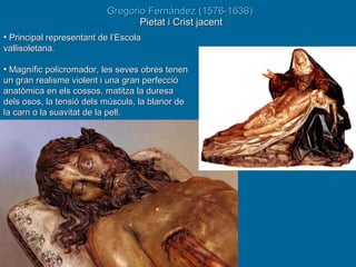 Gregorio Fernández  (1576-1636)  Pietat i Crist jacent Principal representant de l’Escola vallisoletana. Magnífic policromador, les seves obres tenen un gran realisme violent i una gran perfecció anatòmica en els cossos, matitza la duresa dels osos, la tensió dels músculs, la blanor de la carn o la suavitat de la pell.  
