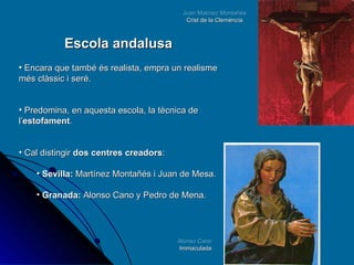 Juan Matínez Montañés Crist de la Clemència Alonso Cano Immaculada Escola andalusa Encara que també és realista, empra un realisme més clàssic i seré.  Predomina, en aquesta escola, la tècnica de l’ estofament . Cal distingir  dos centres creadors : Sevilla:  Martínez Montañés i Juan de Mesa. Granada:  Alonso Cano y Pedro de Mena. 