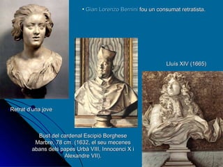 Gian Lorenzo Bernini  fou un consumat retratista. Retrat d’una jove Bust del cardenal Escipió Borghese Marbre, 78 cm. (1632, el seu mecenes abans dels papes Urbà VIII, Innocenci X i Alexandre VII). Lluís XIV (1665)  