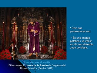 *  Únic pas processional seu.  * És una imatge patètica i va influir en els seu deixable Juan de Mesa. Juan Martínez Montañés El Nazareno, El  Jesús de la Passió  de l’església del Divino Salvador (Sevilla, 1619)  