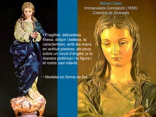 Alonso Cano Immaculada Concepció (1655) Catedral de Granada Fragilitat, delicadesa, finesa, dolçor i bellesa, la caracteritzen, amb les mans en actitud piadosa, els peus sobre un núvol d’àngels (a la manera pictòrica) i la figura i el rostre casi infantil. Modelat en forma de fus. 