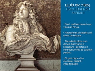 LLUÍS XIV (1665)  GIAN LORENZO BERNINI Bust  realitzat durant una visita a França. Representa el cabells a la moda de l’època. Abundants plecs que donen dinamisme a l’escultura i generen un contrast lumínic de caràcter pictòric. El gest digne d’un monarca, distant i impertorbable. 