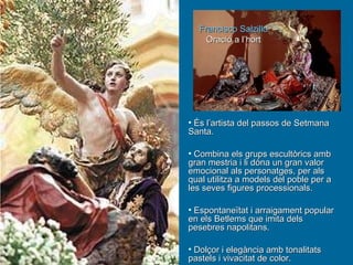 És l’artista del passos de Setmana Santa. Combina els grups escultòrics amb gran mestria i li dóna un gran valor emocional als personatges, per als qual utilitza a models del poble per a les seves figures processionals. Espontaneïtat i arraigament popular en els Betlems que imita dels pesebres napolitans. Dolçor i elegància amb tonalitats pastels i vivacitat de color. Francisco Salzillo Oració a l’hort 