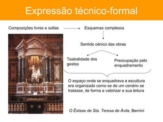 Expressão técnico-formal
Composições livres e soltas            Esquemas complexos



                                     Sentido cénico das obras


                              Teatralidade dos          Preocupação pelo
                              gestos                    enquadramento


                              O espaço onde se enquadrava a escultura
                              era organizado como se de um cenário se
                              tratasse, de forma a valorizar a sua leitura



                               O Êxtase de Sta. Teresa de Ávila, Bernini
 