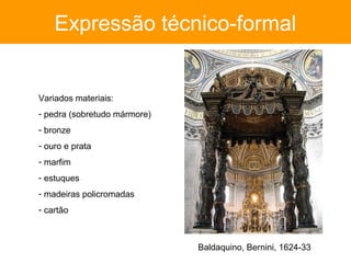Expressão técnico-formal


Variados materiais:
- pedra (sobretudo mármore)
- bronze
- ouro e prata
- marfim
- estuques
- madeiras policromadas
- cartão



                              Baldaquino, Bernini, 1624-33
 