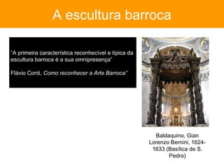 A escultura barroca

“A primeira característica reconhecível e típica da
escultura barroca é a sua omnipresença”

Flávio Conti, Como reconhecer a Arte Barroca”




                                                        Baldaquino, Gian
                                                      Lorenzo Bernini, 1624-
                                                       1633 (Basílica de S.
                                                             Pedro)
 