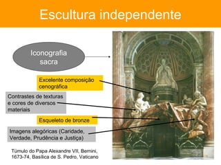 Escultura independente

         Iconografia
            sacra

             Excelente composição
             cenográfica
Contrastes de texturas
e cores de diversos
materiais
             Esqueleto de bronze

Imagens alegóricas (Caridade,
Verdade, Prudência e Justiça)

 Túmulo do Papa Alexandre VII, Bernini,
 1673-74, Basílica de S. Pedro, Vaticano
 
