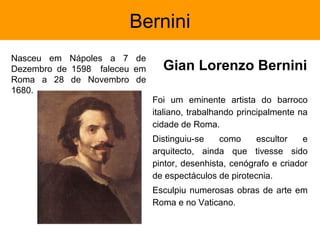 Bernini
Nasceu em Nápoles a 7 de
Dezembro de 1598 faleceu em     Gian Lorenzo Bernini
Roma a 28 de Novembro de
1680.
                              Foi um eminente artista do barroco
                              italiano, trabalhando principalmente na
                              cidade de Roma.
                              Distinguiu-se    como     escultor    e
                              arquitecto, ainda que tivesse sido
                              pintor, desenhista, cenógrafo e criador
                              de espectáculos de pirotecnia.
                              Esculpiu numerosas obras de arte em
                              Roma e no Vaticano.
 