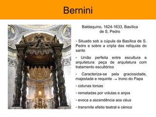Bernini
     Baldaquino, 1624-1633, Basílica
              de S. Pedro

  - Situado sob a cúpula da Basílica de S.
  Pedro e sobre a cripta das relíquias do
  santo
  - União perfeita entre escultura e
  arquitetura: peça de arquitetura com
  tratamento escultórico
  - Caracteriza-se pela graciosidade,
  majestade e requinte trono do Papa
  - colunas torsas
  - rematadas por volutas e anjos
  - evoca a ascendência aos céus
  - transmite efeito teatral e cénico
 