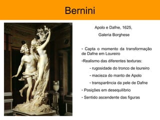 Bernini
          Apolo e Dafne, 1625,
            Galeria Borghese


   - Capta o momento da transformação
   de Dafne em Loureiro
   -Realismo das diferentes texturas:
       - rugosidade do tronco de loureiro
       - macieza do manto de Apolo
       - transparência da pele de Dafne
   - Posições em desequilíbrio
   - Sentido ascendente das figuras
 
