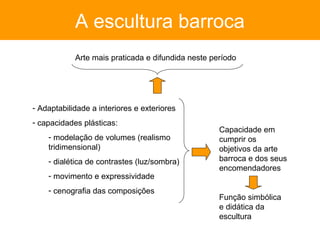 A escultura barroca
            Arte mais praticada e difundida neste período




- Adaptabilidade a interiores e exteriores
- capacidades plásticas:
                                                    Capacidade em
    - modelação de volumes (realismo                cumprir os
    tridimensional)                                 objetivos da arte
    - dialética de contrastes (luz/sombra)          barroca e dos seus
                                                    encomendadores
    - movimento e expressividade
    - cenografia das composições
                                                    Função simbólica
                                                    e didática da
                                                    escultura
 