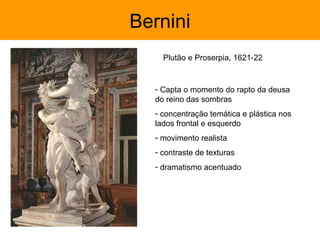 Bernini
    Plutão e Proserpia, 1621-22


  - Capta o momento do rapto da deusa
  do reino das sombras
  - concentração temática e plástica nos
  lados frontal e esquerdo
  - movimento realista
  - contraste de texturas
  - dramatismo acentuado
 
