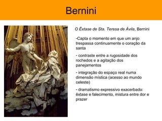 Bernini
  O Êxtase de Sta. Teresa de Ávila, Bernini

  -Capta o momento em que um anjo
  trespassa continuamente o coração da
  santa
  - contraste entre a rugosidade dos
  rochedos e a agitação dos
  panejamentos
  - integração do espaço real numa
  dimensão mística (acesso ao mundo
  celeste)
  - dramatismo expressivo exacerbado:
  êxtase e falecimento, mistura entre dor e
  prazer
 