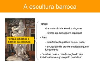 A escultura barroca

                        -Igreja:
                             -transmissão da fé e dos dogmas
                             - reforço da mensagem espiritual
                        - Reis:
Função simbólica e
didática da escultura        - manifestação pública do seu poder
                             - divulgação da ordem ideológica que o
                             fundamenta
                        - Famílias ricas – manifestação do seu
                        individualismo e gosto pelo quotidiano
 