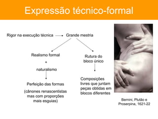 Expressão técnico-formal

Rigor na execução técnica        Grande mestria




             Realismo formal              Rutura do
                    +                    bloco único

               naturalismo

                                        Composições
          Perfeição das formas          livres que juntam
                                        peças obtidas em
         (cânones renascentistas        blocos diferentes
           mas com proporções
              mais esguias)                                   Bernini, Plutão e
                                                            Proserpina, 1621-22
 