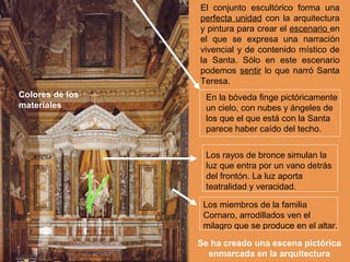 El conjunto escultórico forma una
                 perfecta unidad con la arquitectura
                 y pintura para crear el escenario en
                 el que se expresa una narración
                 vivencial y de contenido místico de
                 la Santa. Sólo en este escenario
                 podemos sentir lo que narró Santa
                 Teresa.
Colores de los    En la bóveda finge pictóricamente
materiales        un cielo, con nubes y ángeles de
                  los que el que está con la Santa
                  parece haber caído del techo.


                  Los rayos de bronce simulan la
                  luz que entra por un vano detrás
                  del frontón. La luz aporta
                  teatralidad y veracidad.

                  Los miembros de la familia
                  Cornaro, arrodillados ven el
                  milagro que se produce en el altar.

                 Se ha creado una escena pictórica
                   enmarcada en la arquitectura
 