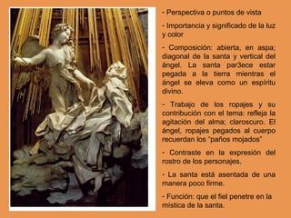 - Perspectiva o puntos de vista
- Importancia y significado de la luz
y color
- Composición: abierta, en aspa;
diagonal de la santa y vertical del
ángel. La santa par3ece estar
pegada a la tierra mientras el
ángel se eleva como un espíritu
divino.
- Trabajo de los ropajes y su
contribución con el tema: refleja la
agitación del alma; claroscuro. El
ángel, ropajes pegados al cuerpo
recuerdan los “paños mojados”
- Contraste en la expresión del
rostro de los personajes.
- La santa está asentada de una
manera poco firme.
- Función: que el fiel penetre en la
mística de la santa.
 
