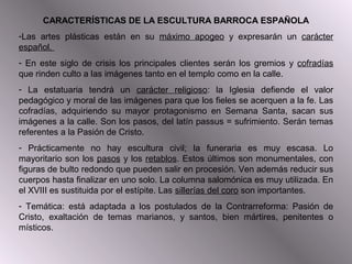 CARACTERÍSTICAS DE LA ESCULTURA BARROCA ESPAÑOLA
-Las artes plásticas están en su máximo apogeo y expresarán un carácter
español.
- En este siglo de crisis los principales clientes serán los gremios y cofradías
que rinden culto a las imágenes tanto en el templo como en la calle.
- La estatuaria tendrá un carácter religioso: la Iglesia defiende el valor
pedagógico y moral de las imágenes para que los fieles se acerquen a la fe. Las
cofradías, adquiriendo su mayor protagonismo en Semana Santa, sacan sus
imágenes a la calle. Son los pasos, del latín passus = sufrimiento. Serán temas
referentes a la Pasión de Cristo.
- Prácticamente no hay escultura civil; la funeraria es muy escasa. Lo
mayoritario son los pasos y los retablos. Estos últimos son monumentales, con
figuras de bulto redondo que pueden salir en procesión. Ven además reducir sus
cuerpos hasta finalizar en uno solo. La columna salomónica es muy utilizada. En
el XVIII es sustituida por el estípite. Las sillerías del coro son importantes.
- Temática: está adaptada a los postulados de la Contrarreforma: Pasión de
Cristo, exaltación de temas marianos, y santos, bien mártires, penitentes o
místicos.
 