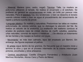 - Material: Madera (pino, cedro, nogal). Técnica: Talla. La madera se
policroma utilizando el temple. Se realiza el encarnado y el estofado. Se
prefieren en general las encarnaciones en mate, sin brillo por parecer más
naturales. Para el estofado hay dos tendencias: o bien se desecha el dorado
usando colores mates o bien se sigue el procedimiento del renacimiento de
rajado y pintura a punta de pincel.
-Lenguaje plástico: Es realista y naturalista. Predominan las tallas en madera
policromada, de colores sobrios, que no distraigan la atención del fiel. Se
realiza un estudio de la anatomía. La exaltación del realismo conduce al
empleo de postizos (ojos de cristal, dientes de marfil; cabellos, pestañas,
uñas naturales; coronas de espino o metálicas …) Se efectúa un tratamiento
de las heridas y los ropajes se ilustran con joyas.
- Movimiento: es más bien calmado, lejos del empleado por Bernini. Sin
embargo, las figuras expresan el pathos.
- El artista sigue dentro de los gremios. Es frecuente que el maestro inicie y
termine la obra y que en el proceso intermedio de la misma intervengan
pintores, encofrades y otros artesanos.
- Centros escultóricos: Castilla (Gregorio Fernández) y Andalucía (Juan
Martínez Montañés, Alonso Cano y Pedro de Mena)
 