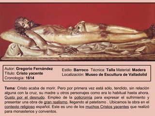 Autor: Gregorio Fernández       Estilo: Barroco Técnica: Talla Material: Madera
Título: Cristo yacente          Localización: Museo de Escultura de Valladolid
Cronología: 1614

Tema: Cristo acaba de morir. Pero por primera vez está sólo, tendido, sin relación
alguna con la cruz, su madre u otros personajes como era lo habitual hasta ahora.
Gusto por el desnudo. Empleo de la policromía para expresar el sufrimiento y
presentar una obra de gran realismo, llegando al patetismo . Ubicamos la obra en el
contexto religioso español. Este es uno de los muchos Cristos yacentes que realizó
para monasterios y conventos.
 