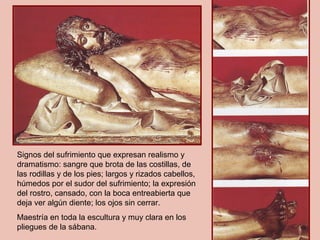 Signos del sufrimiento que expresan realismo y
dramatismo: sangre que brota de las costillas, de
las rodillas y de los pies; largos y rizados cabellos,
húmedos por el sudor del sufrimiento; la expresión
del rostro, cansado, con la boca entreabierta que
deja ver algún diente; los ojos sin cerrar.
Maestría en toda la escultura y muy clara en los
pliegues de la sábana.
 