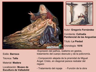 Autor: Gregorio Fernández
                                                     Comitente: Cofradía
                                                     Penitencial de las Angustias
                                                     Título: La Piedad
                                                     Cronología: 1616

                          -Expresión del pathos, realismo en gestos,
Estilo: Barroco           tratamiento del cuerpo desnudo y de la policromía.
Técnica: Talla            - Composición alejada de la piramidal de Miguel
                          Ángel: Cristo, en diagonal parece resbalar del
Material: Madera
                          regazo
Localización: Museo de    - Tratamiento del ropaje    - Función de la obra
Escultura de Valladolid
 