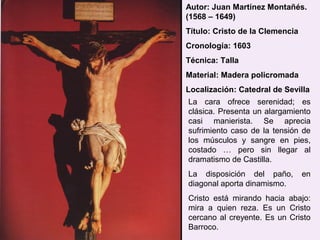 Autor: Juan Martínez Montañés.
(1568 – 1649)
Título: Cristo de la Clemencia
Cronología: 1603
Técnica: Talla
Material: Madera policromada
Localización: Catedral de Sevilla
La cara ofrece serenidad; es
clásica. Presenta un alargamiento
casi manierista. Se aprecia
sufrimiento caso de la tensión de
los músculos y sangre en pies,
costado … pero sin llegar al
dramatismo de Castilla.
La disposición del paño,         en
diagonal aporta dinamismo.
Cristo está mirando hacia abajo:
mira a quien reza. Es un Cristo
cercano al creyente. Es un Cristo
Barroco.
 