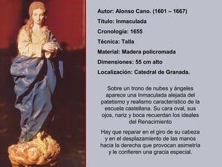 Autor: Alonso Cano. (1601 – 1667)
Título: Inmaculada
Cronología: 1655
Técnica: Talla
Material: Madera policromada
Dimensiones: 55 cm alto
Localización: Catedral de Granada.

    Sobre un trono de nubes y ángeles
   aparece una Inmaculada alejada del
 patetismo y realismo característico de la
  escuela castellana. Su cara oval, sus
 ojos, nariz y boca recuerdan los ideales
             del Renacimiento
 Hay que reparar en el giro de su cabeza
  y en el desplazamiento de las manos
 hacia la derecha que provocan asimetría
    y le confieren una gracia especial.
 
