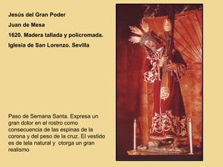 Jesús del Gran Poder
Juan de Mesa
1620. Madera tallada y policromada.
Iglesia de San Lorenzo. Sevilla




Paso de Semana Santa. Expresa un
gran dolor en el rostro como
consecuencia de las espinas de la
corona y del peso de la cruz. El vestido
es de tela natural y otorga un gran
realismo
 