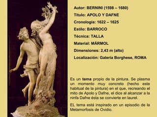 Autor: BERNINI (1598 – 1680)
  Título: APOLO Y DAFNE
  Cronología: 1622 – 1625
  Estilo: BARROCO
  Técnica: TALLA
  Material: MÁRMOL
  Dimensiones: 2,43 m (alto)
  Localización: Galería Borghese, ROMA




Es un tema propio de la pintura. Se plasma
un momento muy concreto (hecho este
habitual de la pintura) en el que, recreando el
mito de Apolo y Dafne, el dios al alcanzar a la
ninfa Dafne ésta se convierte en laurel.
EL tema está inspirado en un episodio de la
Metamorfosis de Ovidio.
 