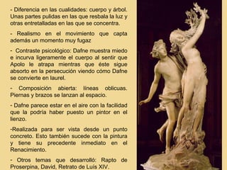 - Diferencia en las cualidades: cuerpo y árbol.
Unas partes pulidas en las que resbala la luz y
otras entretalladas en las que se concentra.
- Realismo en el movimiento que capta
además un momento muy fugaz
- Contraste psicológico: Dafne muestra miedo
e incurva ligeramente el cuerpo al sentir que
Apolo le atrapa mientras que éste sigue
absorto en la persecución viendo cómo Dafne
se convierte en laurel.
- Composición abierta: líneas oblicuas.
Piernas y brazos se lanzan al espacio.
- Dafne parece estar en el aire con la facilidad
que la podría haber puesto un pintor en el
lienzo.
-Realizada para ser vista desde un punto
concreto. Esto también sucede con la pintura
y tiene su precedente inmediato en el
Renacimiento.
- Otros temas que desarrolló: Rapto de
Proserpina, David, Retrato de Luís XIV.
 