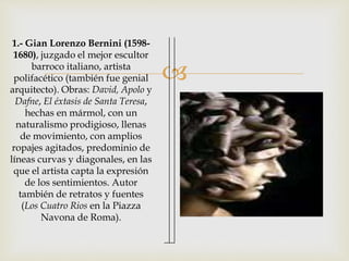  
1.- Gian Lorenzo Bernini (1598- 
1680), juzgado el mejor escultor 
barroco italiano, artista 
polifacético (también fue genial 
arquitecto). Obras: David, Apolo y 
Dafne, El éxtasis de Santa Teresa, 
hechas en mármol, con un 
naturalismo prodigioso, llenas 
de movimiento, con amplios 
ropajes agitados, predominio de 
líneas curvas y diagonales, en las 
que el artista capta la expresión 
de los sentimientos. Autor 
también de retratos y fuentes 
(Los Cuatro Rios en la Piazza 
Navona de Roma). 
 