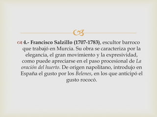  
 4.- Francisco Salzillo (1707-1783), escultor barroco 
que trabajó en Murcia. Su obra se caracteriza por la 
elegancia, el gran movimiento y la expresividad, 
como puede apreciarse en el paso procesional de La 
oración del huerto. De origen napolitano, introdujo en 
España el gusto por los Belenes, en los que anticipó el 
gusto rococó. 
