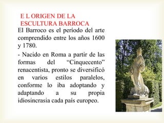 E L ORIGEN DE LA 
ESCULTURA BARROCA 
El Barroco es el período del arte 
comprendido entre los años 1600 
y 1780. 
- Nacido en Roma a partir de las 
formas del “Cinquecento” 
renacentista, pronto se diversificó 
en varios estilos paralelos, 
conforme lo iba adoptando y 
adaptando a su propia 
idiosincrasia cada país europeo. 
 